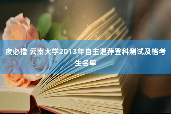 夜必撸 云南大学2013年自主遴荐登科测试及格考生名单