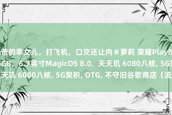 爸爸的乖女儿，打飞机，口交还让禸＃萝莉 荣耀Play8T Pro，8GB+256GB，6.7英寸MagicOS 8.0，  天天玑 6080八核， 5G聚积， OTG， 不守旧谷歌商店（流莹粉）