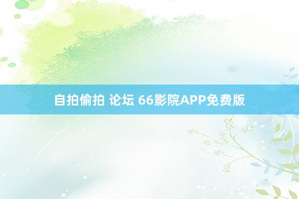 自拍偷拍 论坛 66影院APP免费版