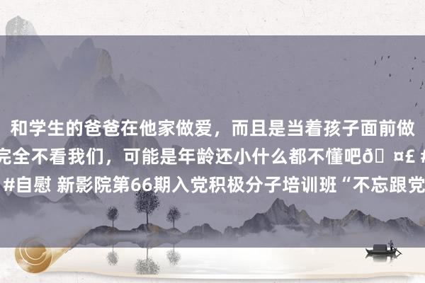 和学生的爸爸在他家做爱，而且是当着孩子面前做爱，太刺激了，孩子完全不看我们，可能是年龄还小什么都不懂吧🤣 #同城 #文爱 #自慰 新影院第66期入党积极分子培训班“不忘跟党初心、记起芳华职责”小组研讨行为