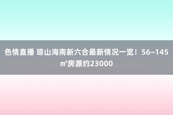 色情直播 琼山海南新六合最新情况一览！56~145㎡房源约23000