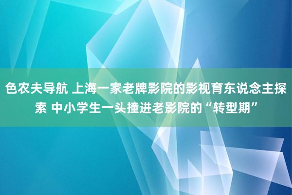 色农夫导航 上海一家老牌影院的影视育东说念主探索 中小学生一头撞进老影院的“转型期”