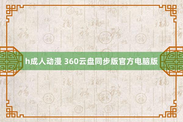 h成人动漫 360云盘同步版官方电脑版