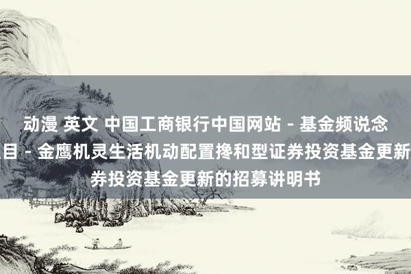 动漫 英文 中国工商银行中国网站－基金频说念－基金公告栏目－金鹰机灵生活机动配置搀和型证券投资基金更新的招募讲明书