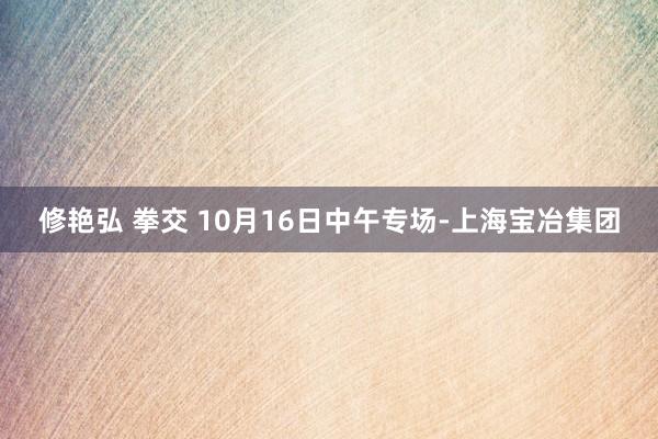 修艳弘 拳交 10月16日中午专场-上海宝冶集团