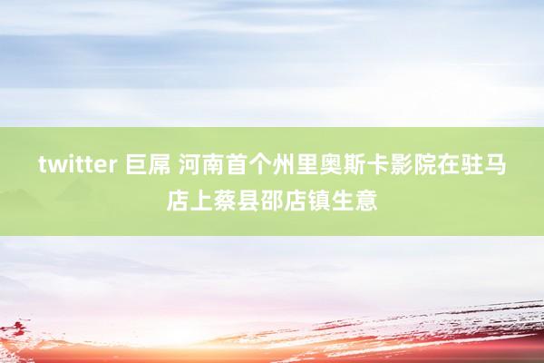 twitter 巨屌 河南首个州里奥斯卡影院在驻马店上蔡县邵店镇生意