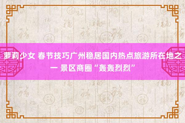 萝莉少女 春节技巧广州稳居国内热点旅游所在地之一 景区商圈“轰轰烈烈”