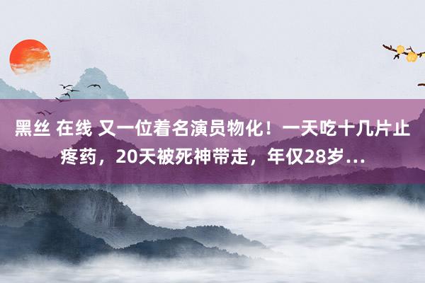 黑丝 在线 又一位着名演员物化！一天吃十几片止疼药，20天被死神带走，年仅28岁…