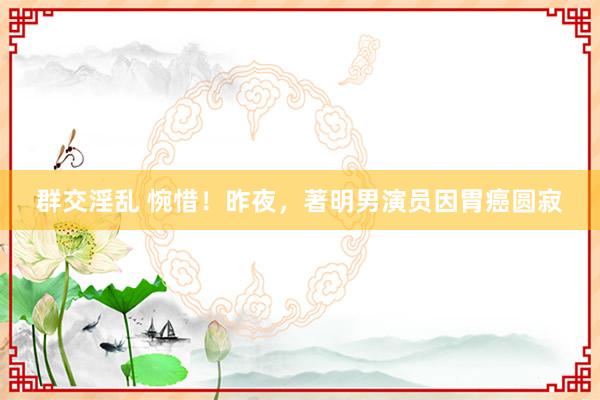 群交淫乱 惋惜！昨夜，著明男演员因胃癌圆寂