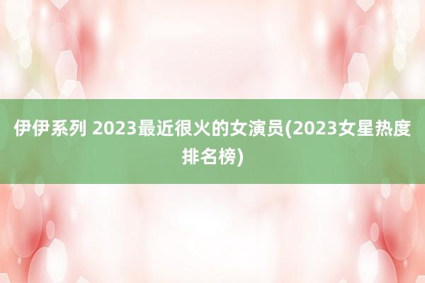 伊伊系列 2023最近很火的女演员(2023女星热度排名榜)