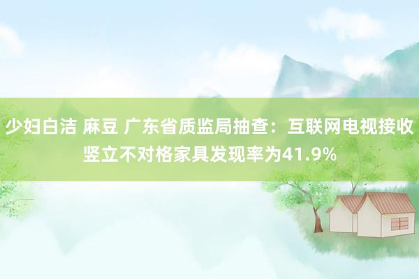 少妇白洁 麻豆 广东省质监局抽查：互联网电视接收竖立不对格家具发现率为41.9%