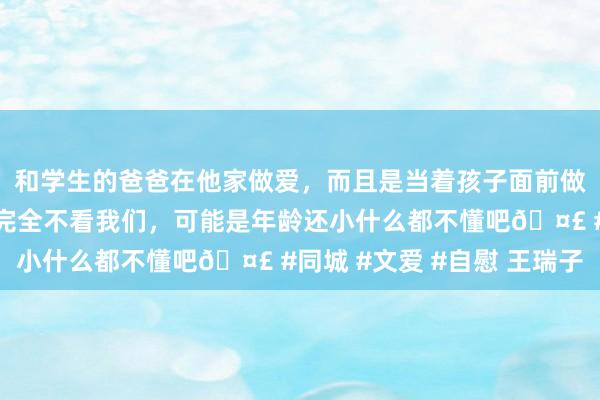 和学生的爸爸在他家做爱，而且是当着孩子面前做爱，太刺激了，孩子完全不看我们，可能是年龄还小什么都不懂吧🤣 #同城 #文爱 #自慰 王瑞子