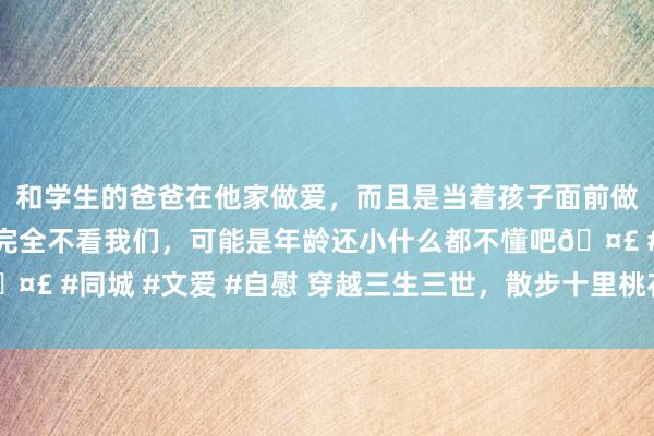 和学生的爸爸在他家做爱，而且是当着孩子面前做爱，太刺激了，孩子完全不看我们，可能是年龄还小什么都不懂吧🤣 #同城 #文爱 #自慰 穿越三生三世，散步十里桃花——英语白话讲座