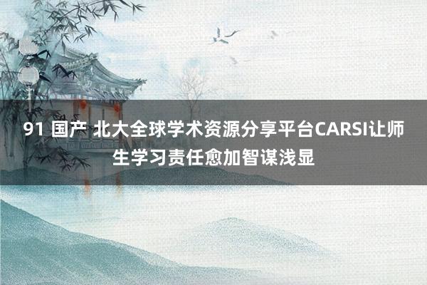 91 国产 北大全球学术资源分享平台CARSI让师生学习责任愈加智谋浅显