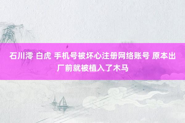 石川澪 白虎 手机号被坏心注册网络账号 原本出厂前就被植入了木马