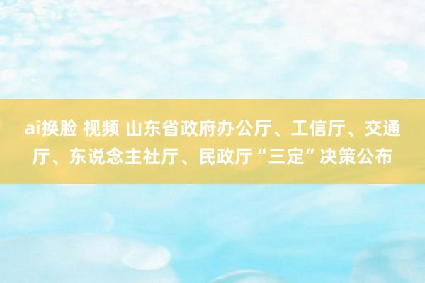 ai换脸 视频 山东省政府办公厅、工信厅、交通厅、东说念主社厅、民政厅“三定”决策公布