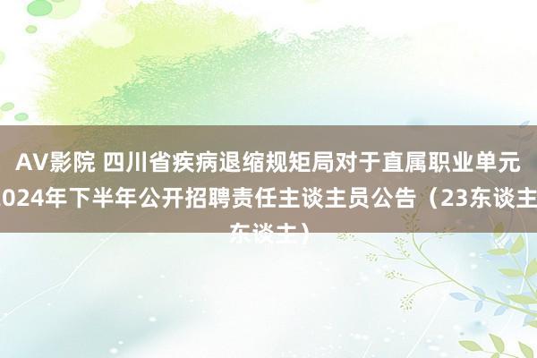 AV影院 四川省疾病退缩规矩局对于直属职业单元2024年下半年公开招聘责任主谈主员公告（23东谈主）