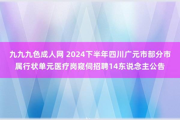 九九九色成人网 2024下半年四川广元市部分市属行状单元医疗岗窥伺招聘14东说念主公告