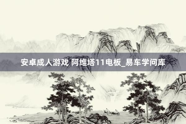 安卓成人游戏 阿维塔11电板_易车学问库