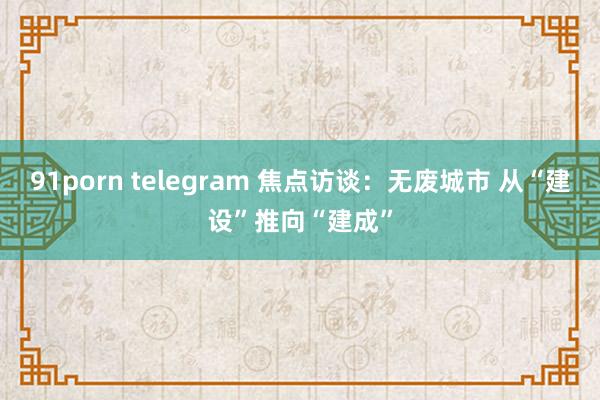 91porn telegram 焦点访谈：无废城市 从“建设”推向“建成”