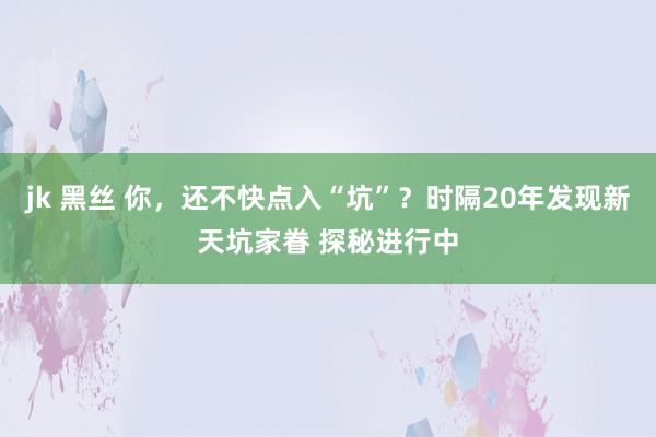 jk 黑丝 你，还不快点入“坑”？时隔20年发现新天坑家眷 探秘进行中