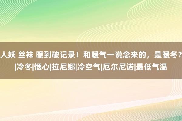 人妖 丝袜 暖到破记录！和暖气一说念来的，是暖冬？|冷冬|惬心|拉尼娜|冷空气|厄尔尼诺|最低气温