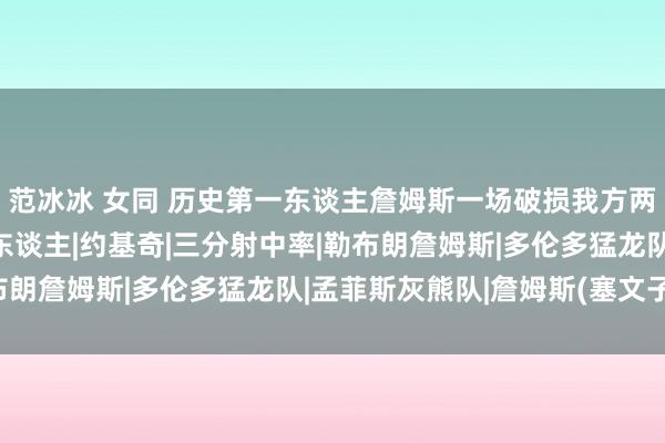 范冰冰 女同 历史第一东谈主詹姆斯一场破损我方两个最老三双记载！|湖东谈主|约基奇|三分射中率|勒布朗詹姆斯|多伦多猛龙队|孟菲斯灰熊队|詹姆斯(塞文子爵)