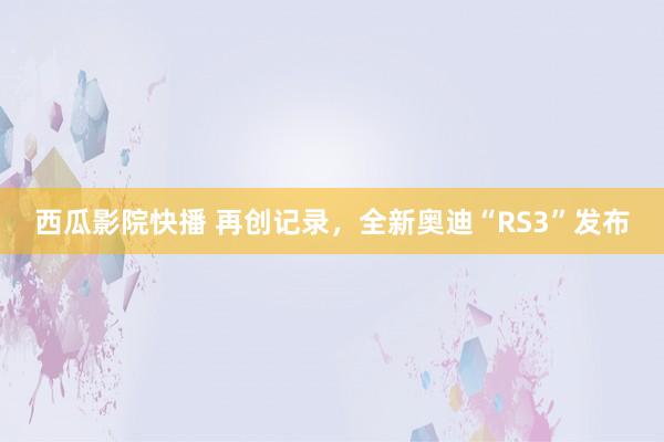 西瓜影院快播 再创记录，全新奥迪“RS3”发布