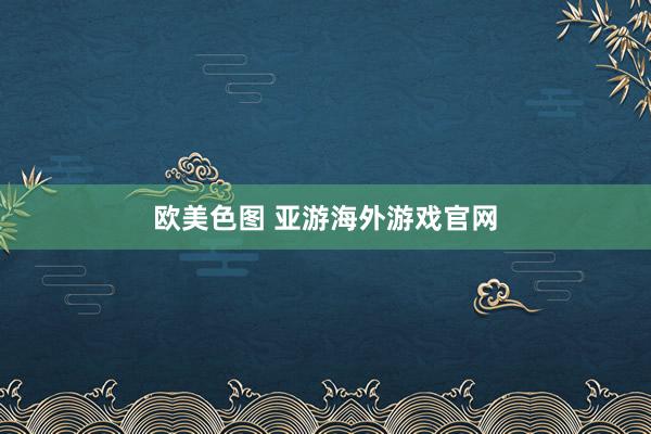 欧美色图 亚游海外游戏官网