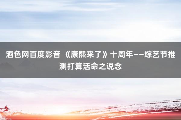 酒色网百度影音 《康熙来了》十周年——综艺节推测打算活命之说念