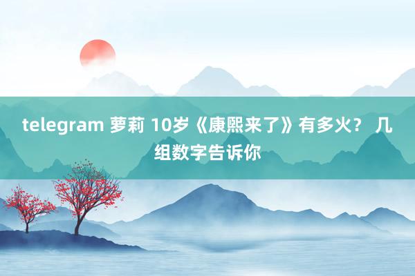 telegram 萝莉 10岁《康煕来了》有多火？ 几组数字告诉你