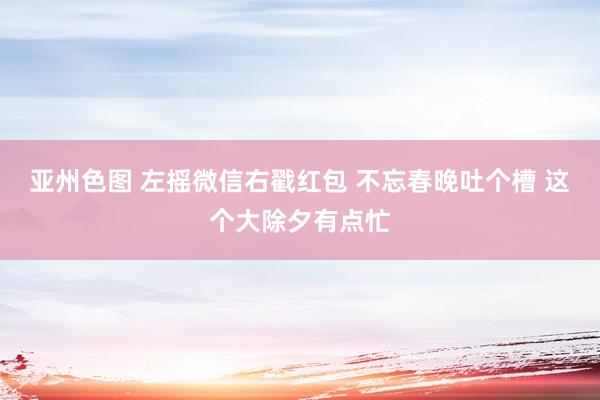 亚州色图 左摇微信右戳红包 不忘春晚吐个槽 这个大除夕有点忙